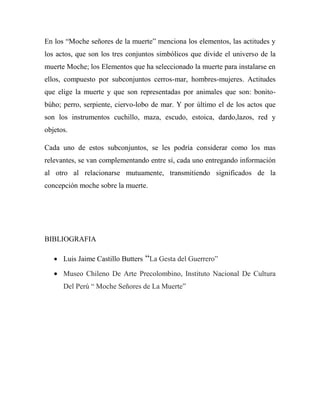 En los “Moche señores de la muerte” menciona los elementos, las actitudes y
los actos, que son los tres conjuntos simbólicos que divide el universo de la
muerte Moche; los Elementos que ha seleccionado la muerte para instalarse en
ellos, compuesto por subconjuntos cerros-mar, hombres-mujeres. Actitudes
que elige la muerte y que son representadas por animales que son: bonito-
búho; perro, serpiente, ciervo-lobo de mar. Y por último el de los actos que
son los instrumentos cuchillo, maza, escudo, estoica, dardo,lazos, red y
objetos.

Cada uno de estos subconjuntos, se les podría considerar como los mas
relevantes, se van complementando entre sí, cada uno entregando información
al otro al relacionarse mutuamente, transmitiendo significados de la
concepción moche sobre la muerte.




BIBLIOGRAFIA

      Luis Jaime Castillo Butters “La Gesta del Guerrero”

      Museo Chileno De Arte Precolombino, Instituto Nacional De Cultura
      Del Perú “ Moche Señores de La Muerte”
 