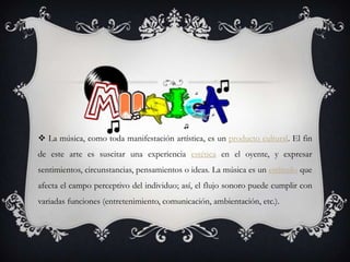  La música, como toda manifestación artística, es un producto cultural. El fin
de este arte es suscitar una experiencia estética en el oyente, y expresar
sentimientos, circunstancias, pensamientos o ideas. La música es un estímulo que
afecta el campo perceptivo del individuo; así, el flujo sonoro puede cumplir con
variadas funciones (entretenimiento, comunicación, ambientación, etc.).
 