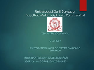 Universidad De El Salvador
Facultad Multidisciplinaria Para central
TEMA: TERMOQUÍMICA
GRUPO: 4
CATEDRÁTICO: MCS.DOC PEDRO ALONSO
BARRAZA
INTEGRANTES: RUTH ISABEL BOLAÑOS
JOSE OMAR CORNEJO RODRIGUEZ
 
