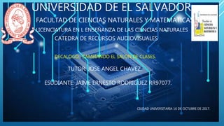 UNIVERSIDAD DE EL SALVADOR
DECALOGO: CAMBIANDO EL SALON DE CLASES.
FACULTAD DE CIENCIAS NATURALES Y MATEMATICAS.
LICENCIATURA EN L ENSEÑANZA DE LAS CIENCIAS NATURALES
CATEDRA DE RECURSOS AUDIOVISUALES
TUTOR: JOSE ANGEL CHAVEZ.
ESUDIANTE: JAIME ERNESTO RODRIGUEZ RR97077.
CIUDAD UNIVERSITARIA 16 DE OCTUBRE DE 2017.
 