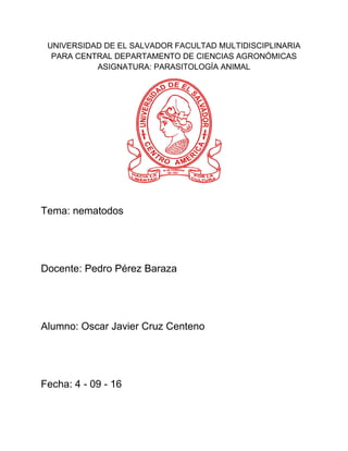 UNIVERSIDAD DE EL SALVADOR FACULTAD MULTIDISCIPLINARIA
PARA CENTRAL DEPARTAMENTO DE CIENCIAS AGRONÓMICAS
ASIGNATURA: PARASITOLOGÍA ANIMAL
Tema: nematodos
Docente: Pedro Pérez Baraza
Alumno: Oscar Javier Cruz Centeno
Fecha: 4 - 09 - 16
 