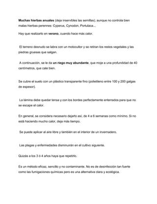 Muchas hierbas anuales (deja inservibles las semillas), aunque no controla bien
malas hierbas perennes: Cyperus, Cynodon, Portulaca...
Hay que realizarlo en verano, cuando hace más calor.
El terreno desnudo se labra con un motocultor y se retiran los restos vegetales y las
piedras gruesas que salgan.
A continuación, se le da un riego muy abundante, que moje a una profundidad de 40
centímetros, que cale bien.
Se cubre el suelo con un plástico transparente fino (polietileno entre 100 y 200 galgas
de espesor).
La lámina debe quedar tensa y con los bordes perfectamente enterrados para que no
se escape el calor.
En general, se considera necesario dejarlo así, de 4 a 6 semanas como mínimo. Si no
está haciendo mucho calor, deja más tiempo.
Se puede aplicar al aire libre y también en el interior de un invernadero.
Las plagas y enfermedades disminuirán en el cultivo siguiente.
Quizás a los 3 ó 4 años haya que repetirlo.
Es un método eficaz, sencillo y no contaminante. No es de desinfección tan fuerte
como las fumigaciones químicas pero es una alternativa clara y ecológica.
 