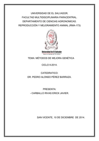 UNIVERSIDAD DE EL SALVADOR. 
FACULTAD MULTIDISCIPLINARIA PARACENTRAL. 
DEPARTAMENTO DE CIENCIAS AGRONOMICAS. 
REPRODUCCIÓN Y MEJORAMIENTO ANIMAL (RMA-173) 
TEMA: MÉTODOS DE MEJORA GENÉTICA 
CICLO II-2014. 
CATEDRATICO: 
DR. PEDRO ALONSO PÉREZ BARRAZA. 
PRESENTA: 
- CARBALLO RIVAS ERICK JAVIER. 
SAN VICENTE, 10 DE DICIEMBRE DE 2014. 
 