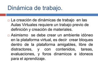 Dinámica de trabajo.
 La creación de dinámicas de trabajo en las
Aulas Virtuales requiere un trabajo previo de
definición y creación de materiales.
 Asimismo se debe crear un ambiente idóneo
en la plataforma virtual, es decir crear bloques
dentro de la plataforma amigables, libre de
distractores, y con contenidos, tareas,
evaluaciones, y foros dinamicos e idoneos
para el aprendizaje.
 
