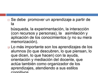  Se debe promover un aprendizaje a partir de
la
búsqueda, la experimentación, la interacción
(con recursos y personas), la asimilación y
aplicación de los conocimientos (y no su mera
memorización).
 Lo más importante son los aprendizajes de los
alumnos (lo que descubren, lo que piensan, lo
que dicen, lo que hacen) con la ayuda,
orientación y mediación del docente, que
actúa también como organizador de los
aprendizajes, atendiendo a sus estilos
 