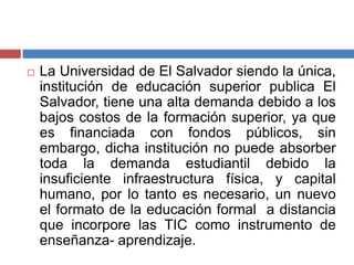  La Universidad de El Salvador siendo la única,
institución de educación superior publica El
Salvador, tiene una alta demanda debido a los
bajos costos de la formación superior, ya que
es financiada con fondos públicos, sin
embargo, dicha institución no puede absorber
toda la demanda estudiantil debido la
insuficiente infraestructura física, y capital
humano, por lo tanto es necesario, un nuevo
el formato de la educación formal a distancia
que incorpore las TIC como instrumento de
enseñanza- aprendizaje.
 