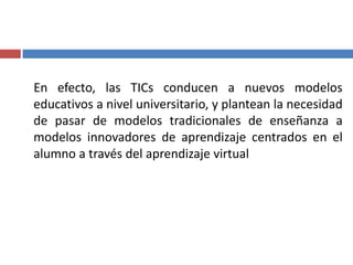 En efecto, las TICs conducen a nuevos modelos
educativos a nivel universitario, y plantean la necesidad
de pasar de modelos tradicionales de enseñanza a
modelos innovadores de aprendizaje centrados en el
alumno a través del aprendizaje virtual
 