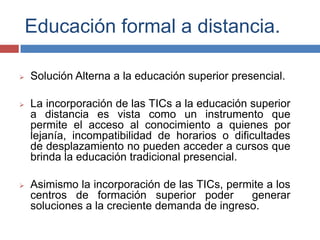 Educación formal a distancia.
 Solución Alterna a la educación superior presencial.
 La incorporación de las TICs a la educación superior
a distancia es vista como un instrumento que
permite el acceso al conocimiento a quienes por
lejanía, incompatibilidad de horarios o dificultades
de desplazamiento no pueden acceder a cursos que
brinda la educación tradicional presencial.
 Asimismo la incorporación de las TICs, permite a los
centros de formación superior poder generar
soluciones a la creciente demanda de ingreso.
 