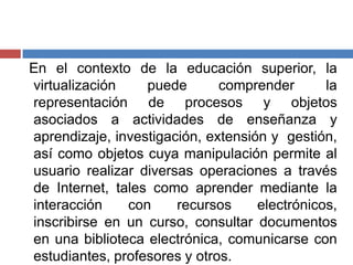 En el contexto de la educación superior, la
virtualización puede comprender la
representación de procesos y objetos
asociados a actividades de enseñanza y
aprendizaje, investigación, extensión y gestión,
así como objetos cuya manipulación permite al
usuario realizar diversas operaciones a través
de Internet, tales como aprender mediante la
interacción con recursos electrónicos,
inscribirse en un curso, consultar documentos
en una biblioteca electrónica, comunicarse con
estudiantes, profesores y otros.
 