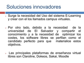 Soluciones innovadores
 Surge la necesidad del Uso del sistema E-Learning
y crear con el los llamados campus virtuales.
 Por otro lado, debido a la necesidad de la
universidad de El Salvador y compartir el
conocimiento y a la necesidad de optimizar los
costes, los software libres se perfilan como el
candidato perfecto para que materialice estos
objetivos.
 Las principales plataformas de enseñanza virtual
libres son Claroline, Dokeos, Sakai, Moodle
 