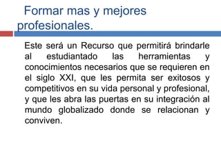 Formar mas y mejores
profesionales.
Este será un Recurso que permitirá brindarle
al estudiantado las herramientas y
conocimientos necesarios que se requieren en
el siglo XXI, que les permita ser exitosos y
competitivos en su vida personal y profesional,
y que les abra las puertas en su integración al
mundo globalizado donde se relacionan y
conviven.
 