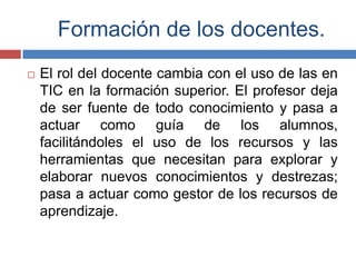 Formación de los docentes.
 El rol del docente cambia con el uso de las en
TIC en la formación superior. El profesor deja
de ser fuente de todo conocimiento y pasa a
actuar como guía de los alumnos,
facilitándoles el uso de los recursos y las
herramientas que necesitan para explorar y
elaborar nuevos conocimientos y destrezas;
pasa a actuar como gestor de los recursos de
aprendizaje.
 