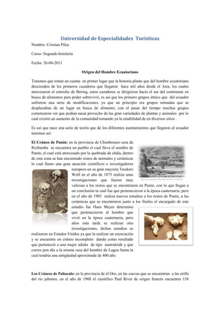Universidad de Especialidades Turísticas
Nombre: Cristian Pilca

Curso: Segundo hotelería

Fecha: 26-04-2011

                               Origen del Hombre Ecuatoriano

Tenemos que tomar en cuenta en primer lugar que la historia plante que del hombre ecuatoriano
descienden de los primeros cazadores que llegaron hace mil años desde el Asia, los cuales
atravesaron el estrecho de Bering, estos cazadores se dirigieron hacia el sur del continente en
busca de alimentos para poder sobrevivir, es así que los primero grupos étnico que del ecuador
sufrieron una serie de modificaciones, ya que un principio era grupos nómadas que se
desplazaban de un lugar en busca de alimento, con el pasar del tiempo muchas grupos
comenzaron ver que podían sacar provecho de las gran variedades de plantas y animales por lo
cual existió un aumento de la comunidad tomando ya la estabilidad de en diversos sitios .

Es así que nace una serie de teoría que de los diferentes asentamientos que llegaron al ecuador
tenemos así:

El Cráneo de Punín: en la provincia de Chimborazo cera de
Riobamba se encuentra un pueblo el cual lleva el nombre de
Punín, el cual está atravesado por la quebrada de chála, dentro
de esta zona se han encontrado restos de anímales y cerámicas
lo cual llamo una gran atención científicos e investigadores
                          europeos en su gran mayoría Teodoro
                          Wolf en el año de 1875 realiza unas
                          investigaciones que fueron muy
                          valiosas a los restos que se encontraron en Punín, con lo que llegan a
                          un conclusión la cual fue que pertenecieron a la época cuaternaria, pero
                          en el año de 1903 realiza nuevos estudios a los restos de Punin, a las
                          cerámicas que se encontraron junto a los fósiles el encargado de este
                          estudio fue Hans Meyer determino
                          que pertenecieron al hombre que
                          vivió en la época cuaternaria, pero
                          años más tarde se realizan otra
                          investigaciones, dichos estudios se
realizaron en Estados Unidos ya que la realizar un excavación
y se encuentre un cráneo incompleto dando como resultado
que perteneció a una mujer adulta de tipo australoide y que
corres pon día a la misma raza del hombre de Lagoa Santa la
cual tendría una antigüedad aproximada de 400 año.



Los Cráneos de Paltacalo: en la provincia de el Oro, en las cuevas que se encuentran a las orilla
del rio jubones, en el año de 1908 el científico Paul Rivet de origen francés encuentra 138
 