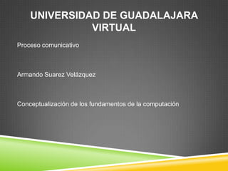 UNIVERSIDAD DE GUADALAJARA
              VIRTUAL
Proceso comunicativo



Armando Suarez Velázquez



Conceptualización de los fundamentos de la computación
 