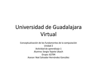 Universidad de Guadalajara
          Virtual
 Conceptualización de los fundamentos de la computación
                         Unidad 2
                Actividad de aprendizaje 1
              Alumno: Sergio Topete Ubach
                       Grupo: 62794
       Asesor: Noé Salvador Hernández González
 