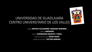 UNIVERSIDAD DE GUADLAJARA
CENTRO UNIVERSITARIO DE LOS VALLES
NOMBRE:MATIAS ALEJANDRO VAZQUEZ RAMIREZ
CARRERA: ABOGADO
MATERIA: EXPRESION ESCRITA Y ORAL
PRESENTACION DEL LIBRO: HUSH HUSH
NOMBRE DEL PROFESOR: VICTOR MANUEL
 
