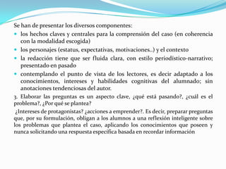 Se han de presentar los diversos componentes:
 los hechos claves y centrales para la comprensión del caso (en coherencia
   con la modalidad escogida)
 los personajes (estatus, expectativas, motivaciones..) y el contexto
 la redacción tiene que ser fluida clara, con estilo periodístico-narrativo;
   presentado en pasado
 contemplando el punto de vista de los lectores, es decir adaptado a los
   conocimientos, intereses y habilidades cognitivas del alumnado; sin
   anotaciones tendenciosas del autor.
3. Elaborar las preguntas es un aspecto clave, ¿qué está pasando?, ¿cuál es el
problema?, ¿Por qué se plantea?
 ¿Intereses de protagonistas? ¿acciones a emprender?. Es decir, preparar preguntas
que, por su formulación, obligan a los alumnos a una reflexión inteligente sobre
los problemas que plantea el caso, aplicando los conocimientos que poseen y
nunca solicitando una respuesta específica basada en recordar información
 