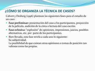 ¿CÓMO SE ORGANIZA LA TÉCNICA DE CASOS?
Calvert y Desberg (1996) plantean las siguientes fases para el estudio de
un caso:
 Fase preliminar: presentación del caso a los participantes, proyección
  de la película, audición de la cinta o lectura del caso escrito.
 Fase eclosiva: "explosión" de opiniones, impresiones, juicios, posibles
  alternativas, etc, por parte de los participantes.
 Bien llevada, esta fase revela a cada uno lo siguiente:
  Su subjetividad.
  La posibilidad de que existan otras opiniones o tomas de posición tan
  valiosas como las propias.
 