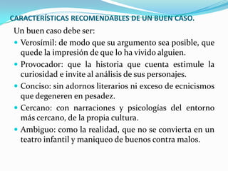 CARACTERÍSTICAS RECOMENDABLES DE UN BUEN CASO.
Un buen caso debe ser:
 Verosímil: de modo que su argumento sea posible, que
  quede la impresión de que lo ha vivido alguien.
 Provocador: que la historia que cuenta estimule la
  curiosidad e invite al análisis de sus personajes.
 Conciso: sin adornos literarios ni exceso de ecnicismos
  que degeneren en pesadez.
 Cercano: con narraciones y psicologías del entorno
  más cercano, de la propia cultura.
 Ambiguo: como la realidad, que no se convierta en un
  teatro infantil y maniqueo de buenos contra malos.
 