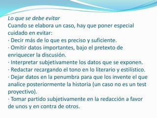 Lo que se debe evitar
Cuando se elabora un caso, hay que poner especial
cuidado en evitar:
· Decir más de lo que es preciso y suficiente.
· Omitir datos importantes, bajo el pretexto de
enriquecer la discusión.
· Interpretar subjetivamente los datos que se exponen.
· Redactar recargando el tono en lo literario y estilístico.
· Dejar datos en la penumbra para que los invente el que
analice posteriormente la historia (un caso no es un test
proyectivo).
· Tomar partido subjetivamente en la redacción a favor
de unos y en contra de otros.
 