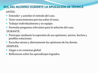 ROL DEL ALUMNO DURANTE LA APLICACIÓN DE TÉCNICA.
 ANTES:
  Entender y asimilar el método del caso.
  Tener conocimientos previos sobre el tema.
  Trabajar individualmente y en equipo.
  Formular preguntas relevantes para la solución del caso.
 DURANTE:
  Participar mediante la expresión de sus opiniones, juicios, hechos y
   posibles soluciones.
  Escuchar atenta y abiertamente las opiniones de los demás.
 DESPUES:
  Llegar a un consenso global.
  Reflexionar sobre los aprendizajes logrados.
 
