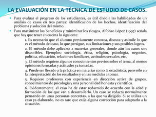 LA EVALUACIÓN EN LA TÉCNICA DE ESTUDIO DE CASOS.
 Para evaluar el progreso de los estudiantes, es útil dividir las habilidades de un
  análisis de casos en tres partes: identificación de los hechos, identificación del
  problema y solución del mismo.
 Para maximizar los beneficios y minimizar los riesgos, Alfonso López (1997) señala
  que hay que tener en cuenta lo siguiente:
         1. Es necesario que el alumno previamente conozca, discuta y asimile lo que
         es el método del caso, lo que persigue, sus limitaciones y sus posibles logros.
         2. El método debe aplicarse a materias generales, donde aún los casos son
         discutibles. Ejemplos: sociología, ética, religión, psicología, negocios,
         política, educación, relaciones familiares, actitudes sexuales, etc.
         3. El método requiere algunos conocimientos previos sobre el tema, al menos
         opiniones formadas y actitudes ya tomadas.
         4. Puede ser llevado a la práctica en materias como la estadística, pero sólo en
         la interpretación de los resultados y en las medidas a tomar.
         5. Requiere profesores con experiencia en dirección activa de grupos,
         conocimientos de psicología y una personalidad honesta y científica.
         6. Evidentemente, el caso ha de estar redactado de acuerdo con la edad y
         formación de los que van a desarrollarlo. Un caso se redacta normalmente
         pensando en unas personas concretas, a las que va dirigido. Si se utiliza un
         caso ya elaborado, no es raro que exija alguna corrección para adaptarlo a la
         situación.
 