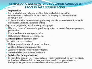 ES NECESARIO QUE EL FUTURO EDUCADOR, CONOZCA EL
              PROCESO PARA SU APLICACIÓN.
1. Preparación
 Lectura individual del caso, análisis, búsqueda de información
    suplementaria, redacción de unas notas de apoyo para la discusión en
    subgrupo, etc.
 Elaborar individualmente un diagnóstico y plan de acción en condiciones de
    defenderlo ante una audiencia crítica.
Organizar grupos de 3 a 5 alumnos y cada grupo:
 Discutir el caso. Contrastar impresiones y refuerzan o redefinen sus posturas
    personales
 Examinar las cuestiones planteadas
 Debatir sobre las posibles respuestas
2 .Interrogatorio sobre el caso
Discusión con toda la clase:
 Debate general conducido por el profesor
 Análisis del caso conjuntamente.
 Adopción de una solución por consenso.
 Síntesis de las aportaciones realizadas
3. Actividades de seguimiento:
 El caso debe generar interés por saber, y el interrogatorio debe incrementarla.
    Al finalizar, si hay suficiente motivación se pueden proponer lecturas o
    indagaciones que incrementen el conocimiento sobre el tema.
 