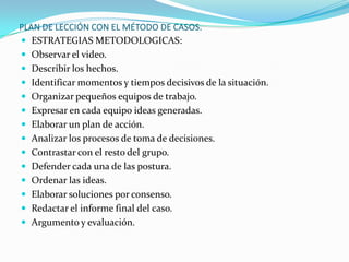 PLAN DE LECCIÓN CON EL MÉTODO DE CASOS.
 ESTRATEGIAS METODOLOGICAS:
 Observar el video.
 Describir los hechos.
 Identificar momentos y tiempos decisivos de la situación.
 Organizar pequeños equipos de trabajo.
 Expresar en cada equipo ideas generadas.
 Elaborar un plan de acción.
 Analizar los procesos de toma de decisiones.
 Contrastar con el resto del grupo.
 Defender cada una de las postura.
 Ordenar las ideas.
 Elaborar soluciones por consenso.
 Redactar el informe final del caso.
 Argumento y evaluación.
 