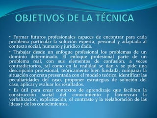 • Formar futuros profesionales capaces de encontrar para cada
problema particular la solución experta, personal y adaptada al
contexto social, humano y jurídico dado.
• Trabajar desde un enfoque profesional los problemas de un
dominio determinado. El enfoque profesional parte de un
problema real, con sus elementos de confusión, a veces
contradictorios, tal como en la realidad se dan y se pide una
descripción profesional, teóricamente bien fundada, comparar la
situación concreta presentada con el modelo teórico, identificar las
peculiaridades del caso, proponer estrategias de solución del
caso, aplicar y evaluar los resultados.
• Es útil para crear contextos de aprendizaje que faciliten la
construcción social del conocimiento y favorezcan la
verbalización, explicitación, el contraste y la reelaboración de las
ideas y de los conocimientos.
 