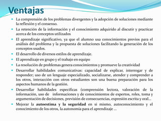 Ventajas
 La comprensión de los problemas divergentes y la adopción de soluciones mediante
    la reflexión y el consenso.
   La retención de la información y el conocimiento adquirido al discutir y practicar
    acerca de los conceptos utilizados
   El aprendizaje significativo, ya que el alumno usa conocimientos previos para el
    análisis del problema y la propuesta de soluciones facilitando la generación de los
    conceptos usados.
   El desarrollo de diversos estilos de aprendizaje.
   El aprendizaje en grupo y el trabajo en equipo
   La resolución de problemas genera conocimientos y promueve la creatividad
   Desarrollar habilidades comunicativas: capacidad de explicar, interrogar y de
    responder; uso de un lenguaje especializado, socializarse, atender y comprender a
    los otros, interacción con otros estudiantes son una buena preparación para los
    aspectos humanos de la gestión.
   Desarrollar habilidades específicas (comprensión lectora, valoración de la
    información, uso de informaciones y de conocimientos de expertos, roles, toma y
    argumentación de decisiones, previsión de consecuencias, expresión escrita y oral...
   Mejorar la autoestima y la seguridad en si mismo, autoconocimiento y el
    conocimiento de los otros, la autonomía para el aprendizaje ...
 