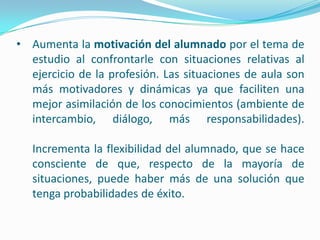 • Aumenta la motivación del alumnado por el tema de
  estudio al confrontarle con situaciones relativas al
  ejercicio de la profesión. Las situaciones de aula son
  más motivadores y dinámicas ya que faciliten una
  mejor asimilación de los conocimientos (ambiente de
  intercambio, diálogo, más responsabilidades).

   Incrementa la flexibilidad del alumnado, que se hace
   consciente de que, respecto de la mayoría de
   situaciones, puede haber más de una solución que
   tenga probabilidades de éxito.
 