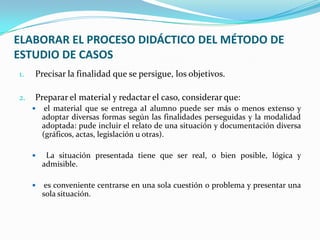 ELABORAR EL PROCESO DIDÁCTICO DEL MÉTODO DE
ESTUDIO DE CASOS
1.   Precisar la finalidad que se persigue, los objetivos.

2.   Preparar el material y redactar el caso, considerar que:
         el material que se entrega aI alumno puede ser más o menos extenso y
         adoptar diversas formas según las finalidades perseguidas y la modalidad
         adoptada: pude incluir el relato de una situación y documentación diversa
         (gráficos, actas, legislación u otras).

         La situación presentada tiene que ser real, o bien posible, lógica y
         admisible.

         es conveniente centrarse en una sola cuestión o problema y presentar una
         sola situación.
 