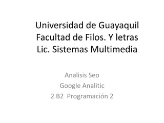 Universidad de Guayaquil
Facultad de Filos. Y letras
Lic. Sistemas Multimedia

       Analisis Seo
      Google Analitic
   2 B2 Programación 2
 