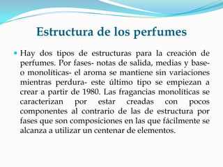 Estructura de los perfumes
 Hay dos tipos de estructuras para la creación de
 perfumes. Por fases- notas de salida, medias y base-
 o monolíticas- el aroma se mantiene sin variaciones
 mientras perdura- este último tipo se empiezan a
 crear a partir de 1980. Las fragancias monolíticas se
 caracterizan por estar creadas con pocos
 componentes al contrario de las de estructura por
 fases que son composiciones en las que fácilmente se
 alcanza a utilizar un centenar de elementos.
 