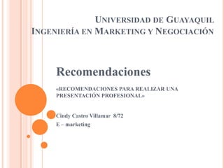 UNIVERSIDAD DE GUAYAQUIL
INGENIERÍA EN MARKETING Y NEGOCIACIÓN



     Recomendaciones
     «RECOMENDACIONES PARA REALIZAR UNA
     PRESENTACIÓN PROFESIONAL»


     Cindy Castro Villamar 8/72
     E – marketing
 