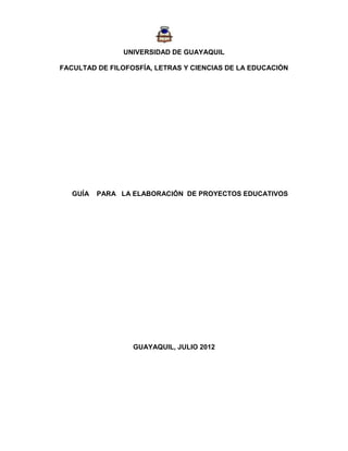 UNIVERSIDAD DE GUAYAQUIL

FACULTAD DE FILOFOSFÍA, LETRAS Y CIENCIAS DE LA EDUCACIÓN




   GUÍA   PARA LA ELABORACIÓN DE PROYECTOS EDUCATIVOS




                  GUAYAQUIL, JULIO 2012
 