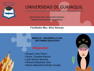 Integrantes:
UNIVERSIDAD DE GUAYAQUIL
FACULTAD DE FILOSOFÍA, LETRAS Y CIENCIAS DE LA EDUCACIÓN
INSTITUTO DE POST-Y EDUCACIÓN CONTINUA
MAESTRÍA EN EDUCACIÓN INFORMÁTICA
Facilitador Msc. Alice Naranjo
MODULO : DESARROLLO DEL
SOFTWARE EDUCATIVO
Rosario Vera Poloni
Sonia Quisphe Alarcón
Julio Muñoz Morante
Roberto Basantes Velis
María Alejandrina Nivela Cornejo
 