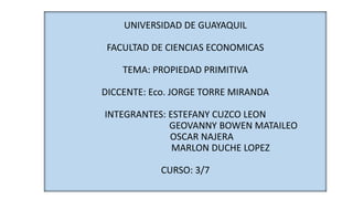 UNIVERSIDAD DE GUAYAQUIL
FACULTAD DE CIENCIAS ECONOMICAS
TEMA: PROPIEDAD PRIMITIVA
DICCENTE: Eco. JORGE TORRE MIRANDA
INTEGRANTES: ESTEFANY CUZCO LEON
GEOVANNY BOWEN MATAILEO
OSCAR NAJERA
MARLON DUCHE LOPEZ
CURSO: 3/7
 