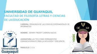 UNIVERSIDAD DE GUAYAQUIL
FACULTAD DE FILOSOFÍA LETRAS Y CIENCIAS
DE LAEDUCACIÓN
CARRERA: PEDAGOGÍA DE LAS CIENCIAS EXPERIMENTALES DE
INFORMATICA
NOMBRE: JOHNNY FREDDY CABRERA MACIAS
ASIGNATURA:LAS TICS COMO HERRAMIENTAS
COMUNICACIONALES PARA LA INCLUSIÓN Y DISCAPACID.
PARALELO: 2-3 A
 
