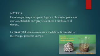 MATERIA
Es todo aquello que ocupa un lugar en el espacio, posee una
cierta cantidad de energía, y está sujeto a cambios en el
tiempo.
La masa (Del latín massa) es una medida de la cantidad de
materia que posee un cuerpo
 
