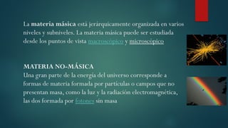 La materia másica está jerárquicamente organizada en varios
niveles y subniveles. La materia másica puede ser estudiada
desde los puntos de vista macroscópico y microscópico
MATERIA NO-MÁSICA
Una gran parte de la energía del universo corresponde a
formas de materia formada por partículas o campos que no
presentan masa, como la luz y la radiación electromagnética,
las dos formada por fotones sin masa
 