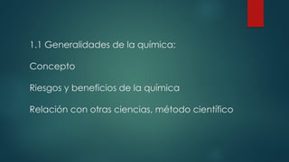 1.1 Generalidades de la química:
Concepto
Riesgos y beneficios de la química
Relación con otras ciencias, método científico
 