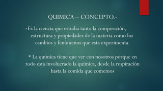 QUIMICA – CONCEPTO.-
* Es la ciencia que estudia tanto la composición,
estructura y propiedades de la materia como los
cambios y fenómenos que esta experimenta.
* La química tiene que ver con nosotros porque en
todo está involucrado la química, desde la respiración
hasta la comida que comemos
 