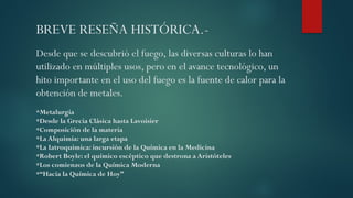 BREVE RESEÑA HISTÓRICA.-
Desde que se descubrió el fuego, las diversas culturas lo han
utilizado en múltiples usos, pero en el avance tecnológico, un
hito importante en el uso del fuego es la fuente de calor para la
obtención de metales.
*Metalurgia
*Desde la Grecia Clásica hasta Lavoisier
*Composición de la materia
*La Alquimia: una larga etapa
*La Iatroquimica: incursión de la Química en la Medicina
*Robert Boyle: el químico escéptico que destrona a Aristóteles
*Los comienzos de la Química Moderna
*“Hacia la Química de Hoy”
 
