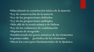 *Dilucidando la constitución básica de la materia
*Ley de conservación de la materia
*Ley de las proporciones definidas
*Ley de las proporciones múltiples
*Más allá de la teoría atómica de Dalton
*Ley de los volúmenes de combinación
*Hipótesis de Avogrado
*Estableciendo los pesos atómicos de los elementos
La primer tabla periódica de los elementos
*Hacia los conceptos fundamentales de la Química
 