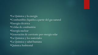 *La Química y la energía
*Combustibles líquidos a partir del gas natural
*Energía eléctrica
*Celdas de combustión
*Energía nuclear
*Generación de corriente por energía solar
*La Química y los materiales
*La Química y salud humana
*QuímicaAmbiental
 