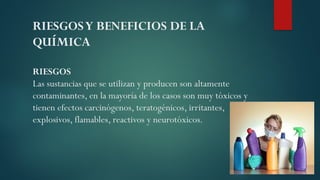 RIESGOSY BENEFICIOS DE LA
QUÍMICA
RIESGOS
Las sustancias que se utilizan y producen son altamente
contaminantes, en la mayoría de los casos son muy tóxicos y
tienen efectos carcinógenos, teratogénicos, irritantes,
explosivos, flamables, reactivos y neurotóxicos.
 