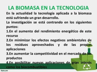 LA BIOMASA EN LA TECNOLOGIA 
En la actualidad la tecnología aplicada a la biomasa 
está sufriendo un gran desarrollo. 
La investigación se está centrando en los siguientes 
puntos: 
1.En el aumento del rendimiento energético de este 
recurso 
2.En minimizar los efectos negativos ambientales de 
los residuos aprovechados y de las propias 
aplicaciones 
3.En aumentar la competitividad en el mercado de los 
productos 
4.En posibilitar nuevas aplicaciones de gran interés 
como los biocombustibles 
 