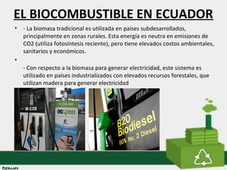 EL BIOCOMBUSTIBLE EN ECUADOR 
• - La biomasa tradicional es utilizada en países subdesarrollados, 
principalmente en zonas rurales. Esta energía es neutra en emisiones de 
CO2 (utiliza fotosíntesis reciente), pero tiene elevados costos ambientales, 
sanitarios y económicos. 
• 
- Con respecto a la biomasa para generar electricidad, este sistema es 
utilizado en países industrializados con elevados recursos forestales, que 
utilizan madera para generar electricidad 
 