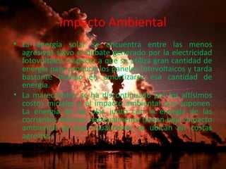 Impacto Ambiental 
• La energía solar se encuentra entre las menos 
agresivas salvo el debate generado por la electricidad 
fotovoltaica respecto a que se utiliza gran cantidad de 
energía para producir los paneles fotovoltaicos y tarda 
bastante tiempo en amortizarse esa cantidad de 
energía. 
• La mareomotriz se ha discontinuado por los altísimos 
costos iniciales y el impacto ambiental que suponen. 
La energía de las olas junto con la energía de las 
corrientes marinas habitualmente tienen bajo impacto 
ambiental ya que usualmente se ubican en costas 
agrestes. 
 